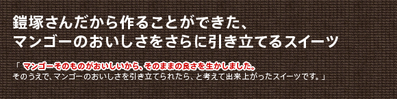 鎧塚さんだから作ることができた、
マンゴーのおいしさをさらに引き立てるスイーツ
「マンゴーそのものがおいしいから、そのままの良さを生かしました。
そのうえで、マンゴーのおいしさを引き立てられたら、と考えて出来上がったスイーツです。」