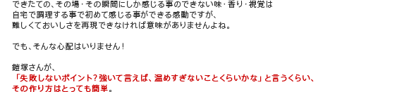 できたての、その場・その瞬間にしか感じる事のできない味・香り・視覚は自宅で調理する事で初めて感じる事ができる感動ですが、難しくておいしさを再現できなければ意味がありませんよね。
でも、そんな心配はいりません!
鎧塚さんが、「失敗しないポイント?強いて言えば、温めすぎないことくらいかな」と言うくらい、その作り方はとっても簡単。