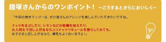 鎧塚さんからのワンポイント!
〜こうするとさらにおいしく〜
「今回の焼きマンゴーは、ぜひ皆さんのアレンジを楽しんでいただきたいですね。ナッツをまぶしたり、レモンなどの柑橘を加えたり、大人同士で召し上がるならココナッツリキュールを垂らしてみても」
「お子さまと召し上がるなら、練乳もよく合いますよ!」