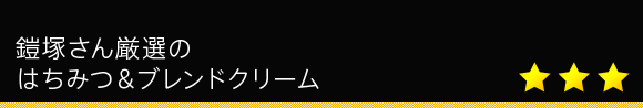 鎧塚さん厳選の
はちみつ&ブレンドクリーム