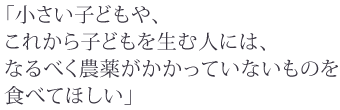 小さい子どもや、
これから子どもを生む人には、
なるべく農薬がかかっていないものを
食べてほしい