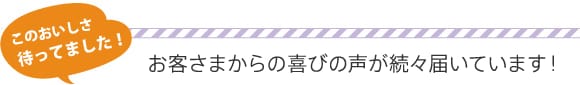 このおいしさ待ってました!
お客さまからお喜びの声が続々届いています!