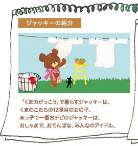 ジャッキーの紹介 「くまのがっこう」で暮らすジャッキーは、くまのこたちの12番目の女の子。末っ子で一番おチビのジャッキーは、おしゃまで、おてんばな、みんなのアイドル。